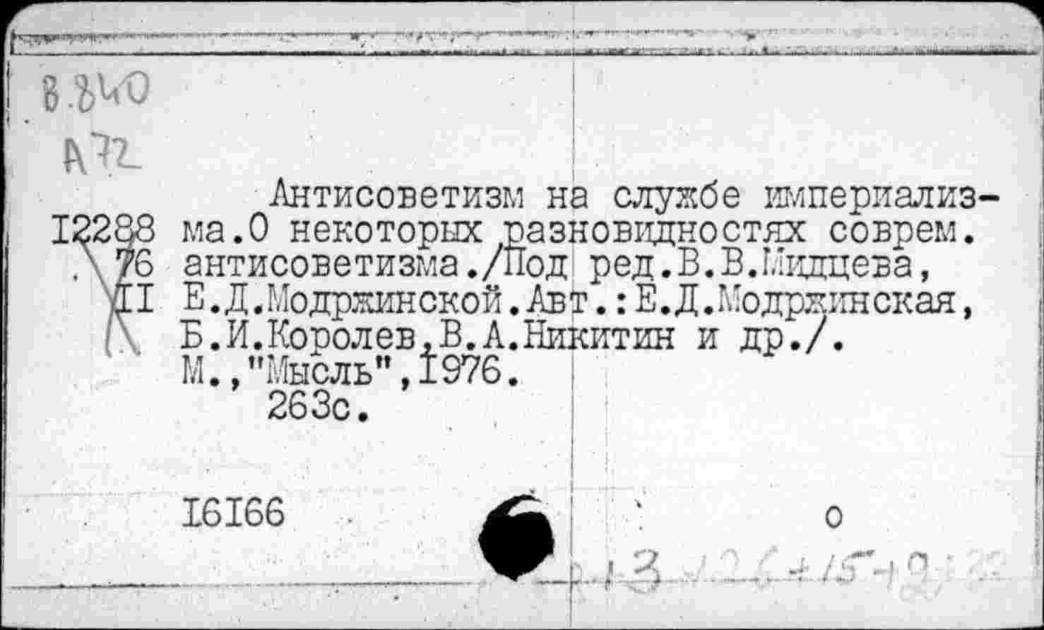 ﻿8.^
М2-
Антисоветизм на службе империализма.О некоторых разновидностях соврем, антисоветизма ./Под ред.В.В.Мидцева, Е.Д.Модржинской. Авт.: Е.Д.Модржинская, Б.И.Королев,В.А.Никитин и др./.
М.,’’Мысль", 1976.
263с.
16166
о
V г- I X ~н-' -